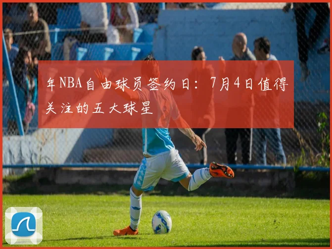 年NBA自由球员签约日：7月4日值得关注的五大球星
