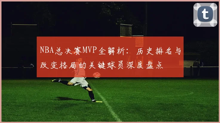 NBA总决赛MVP全解析：历史排名与改变格局的关键球员深度盘点